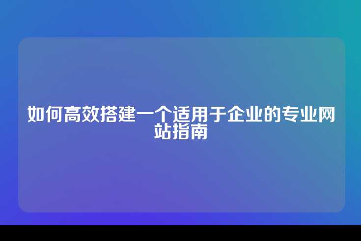 如何高效搭建一个适用于企业的专业网站指南