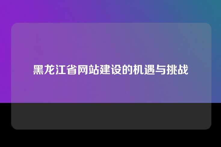 黑龙江省网站建设的机遇与挑战