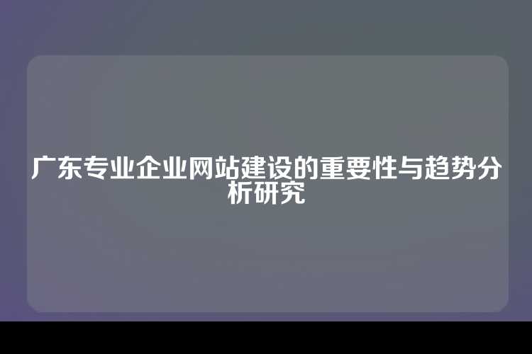 广东专业企业网站建设的重要性与趋势分析研究