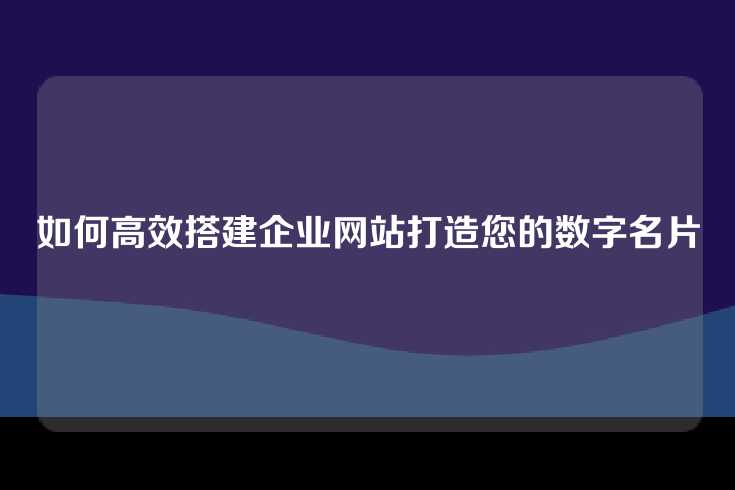 如何高效搭建企业网站打造您的数字名片