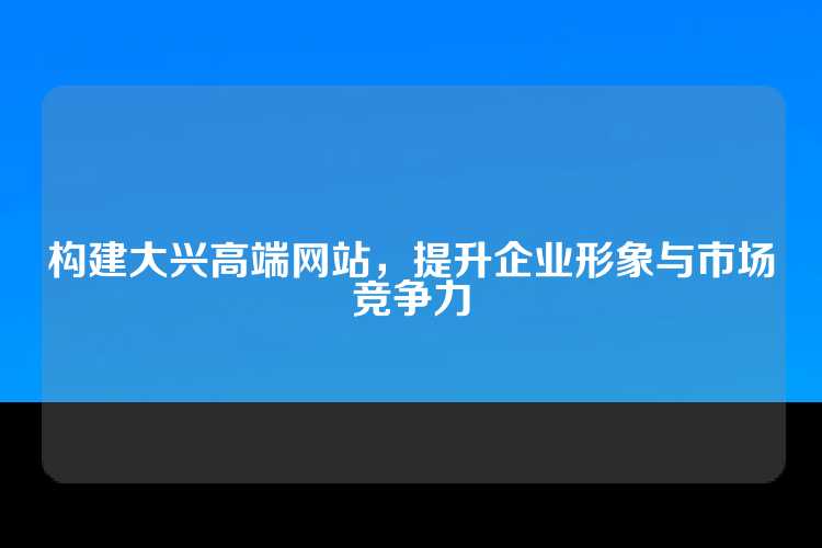 构建大兴高端网站，提升企业形象与市场竞争力