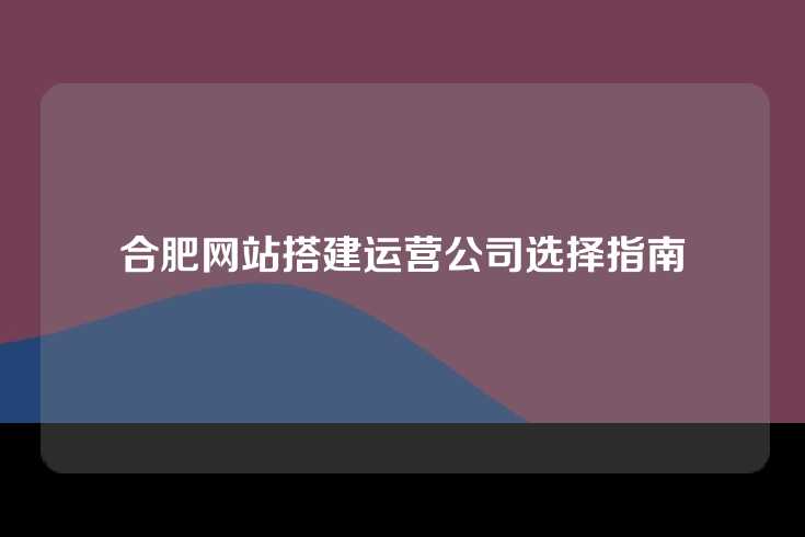 合肥网站搭建运营公司选择指南