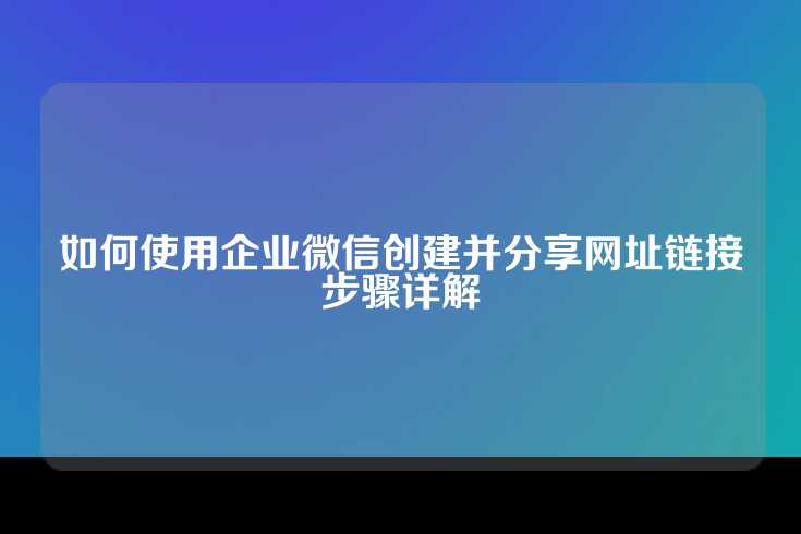 如何使用企业微信创建并分享网址链接步骤详解