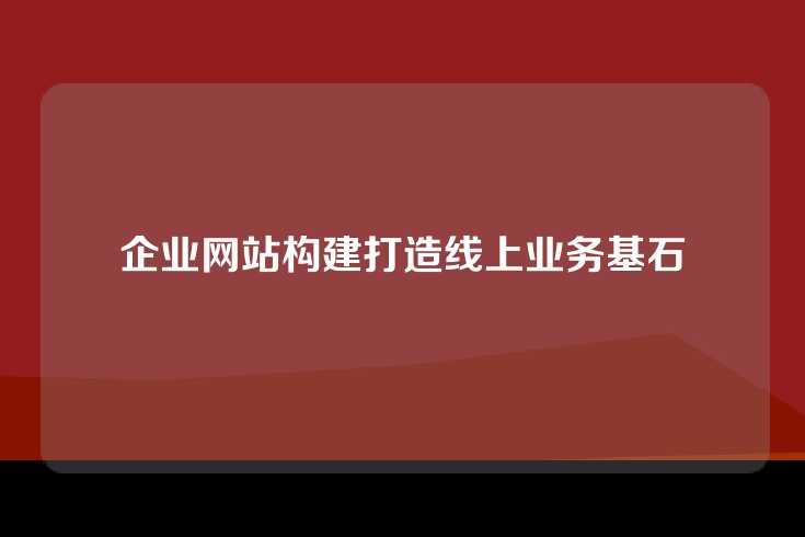企业网站构建打造线上业务基石