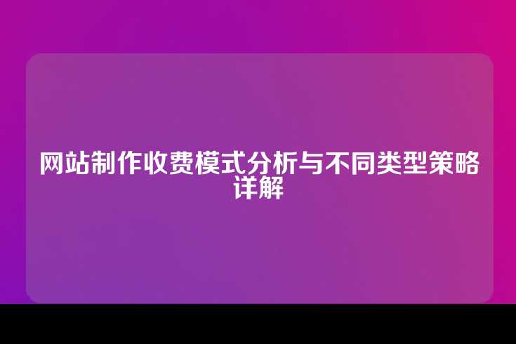 网站制作收费模式分析与不同类型策略详解