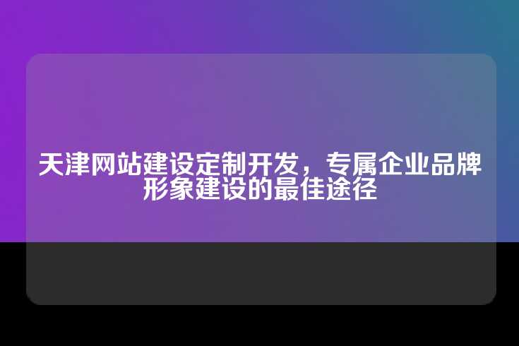 天津网站建设定制开发，专属企业品牌形象建设的最佳途径