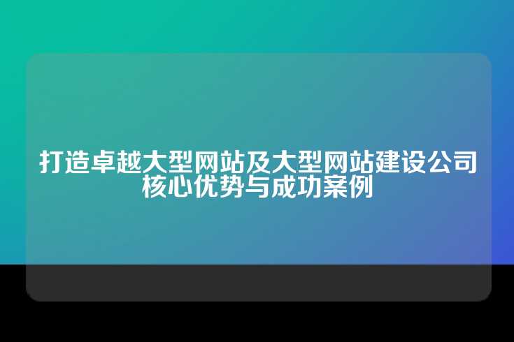 打造卓越大型网站及大型网站建设公司核心优势与成功案例