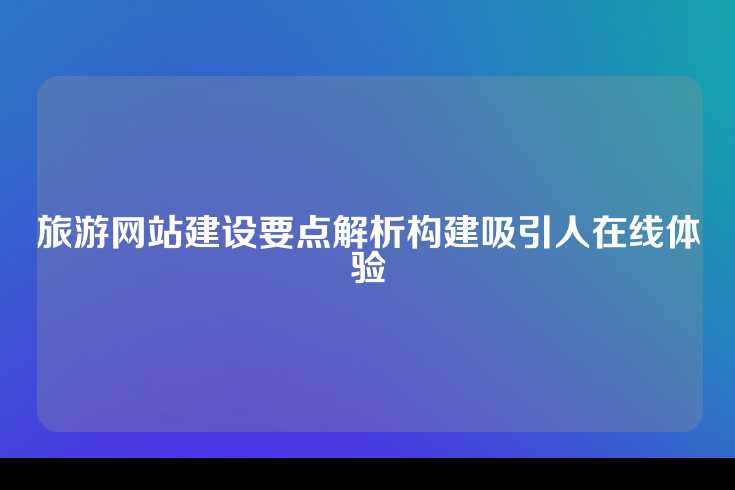 旅游网站建设要点解析构建吸引人在线体验