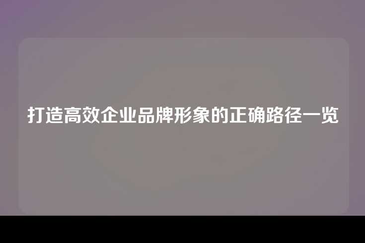 打造高效企业品牌形象的正确路径一览