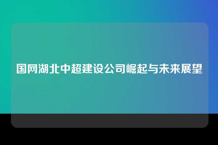 国网湖北中超建设公司崛起与未来展望