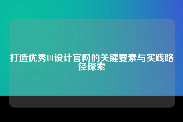 打造优秀UI设计官网的关键要素与实践路径探索