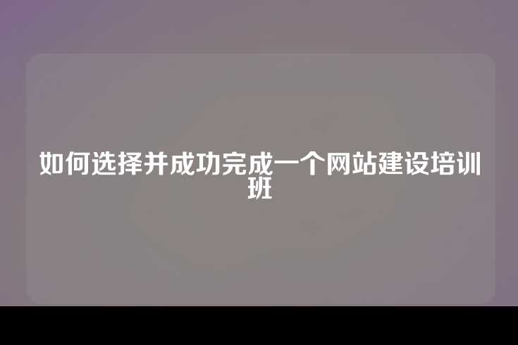 如何选择并成功完成一个网站建设培训班
