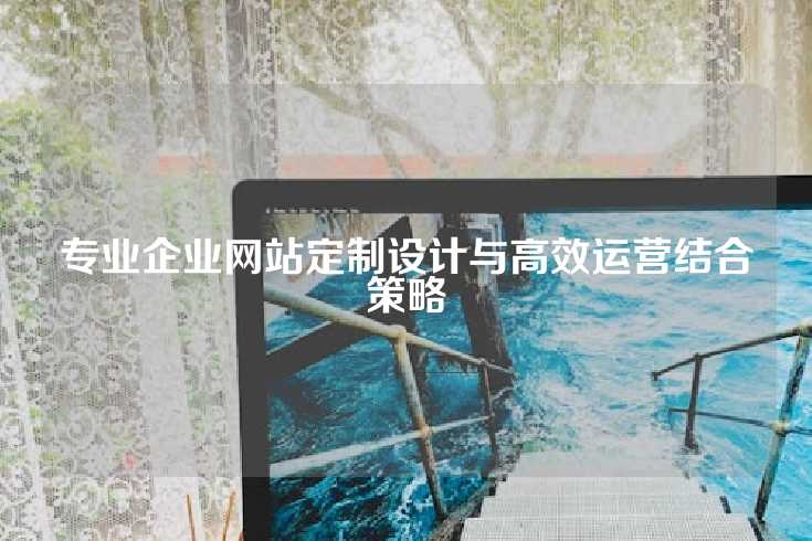 专业企业网站定制设计与高效运营结合策略