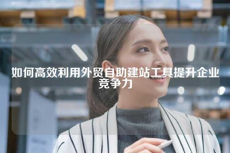 如何高效利用外贸自助建站工具提升企业竞争力