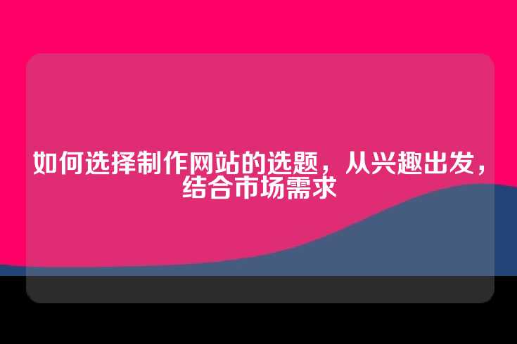 如何选择制作网站的选题，从兴趣出发，结合市场需求