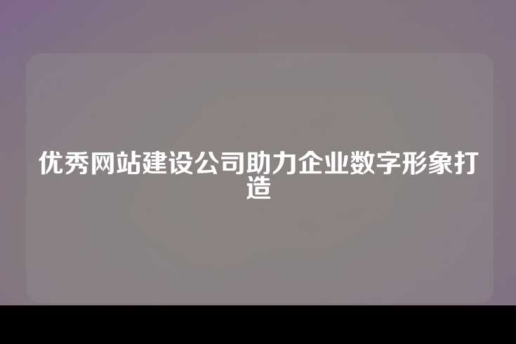 优秀网站建设公司助力企业数字形象打造