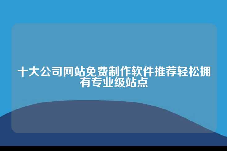 十大公司网站免费制作软件推荐轻松拥有专业级站点