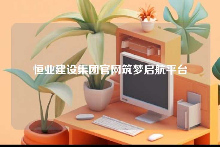 恒业建设集团官网筑梦启航平台
