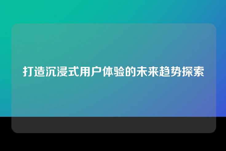 打造沉浸式用户体验的未来趋势探索