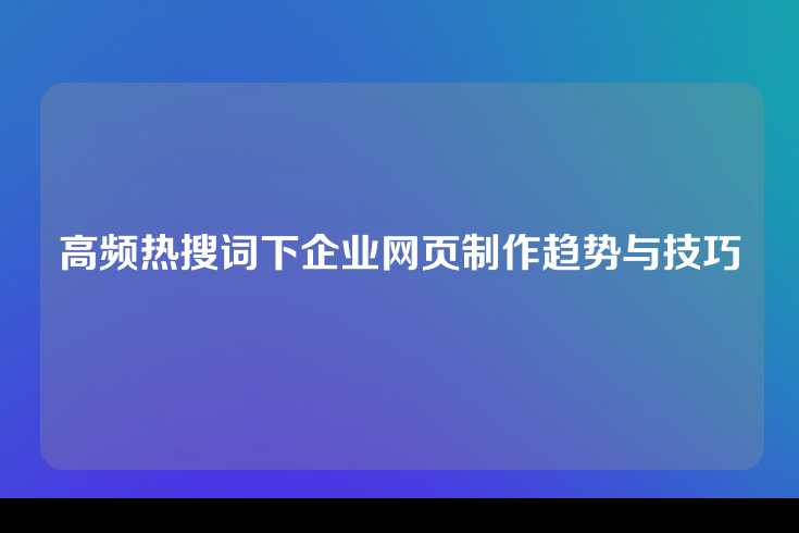 高频热搜词下企业网页制作趋势与技巧