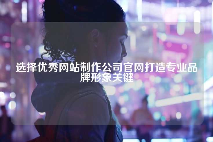 选择优秀网站制作公司官网打造专业品牌形象关键