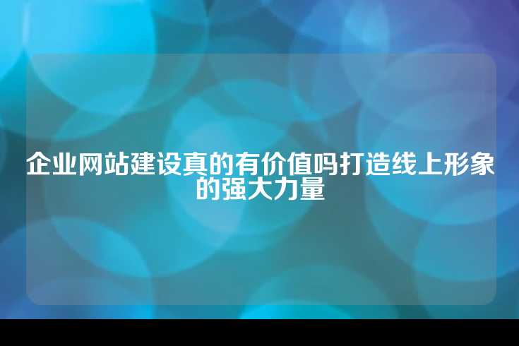 企业网站建设真的有价值吗打造线上形象的强大力量