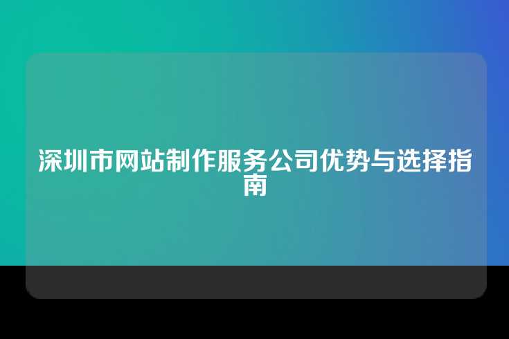 深圳市网站制作服务公司优势与选择指南