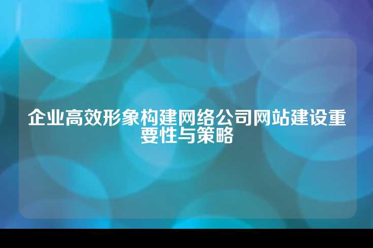 企业高效形象构建网络公司网站建设重要性与策略