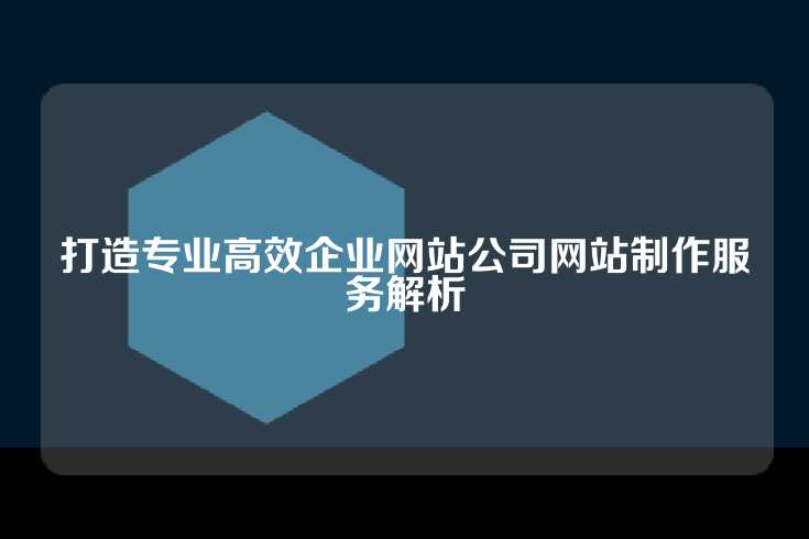 打造专业高效企业网站公司网站制作服务解析