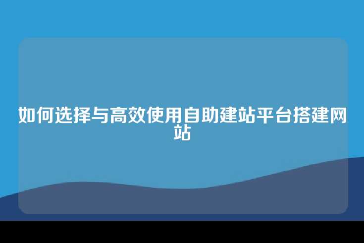 如何选择与高效使用自助建站平台搭建网站