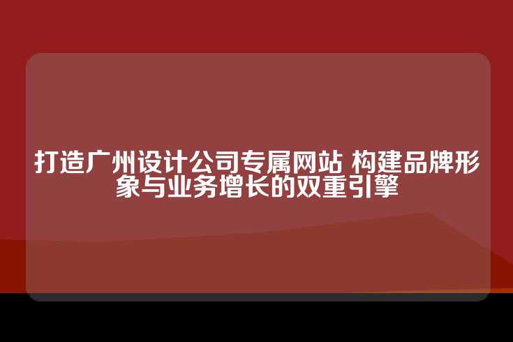 打造广州设计公司专属网站 构建品牌形象与业务增长的双重引擎