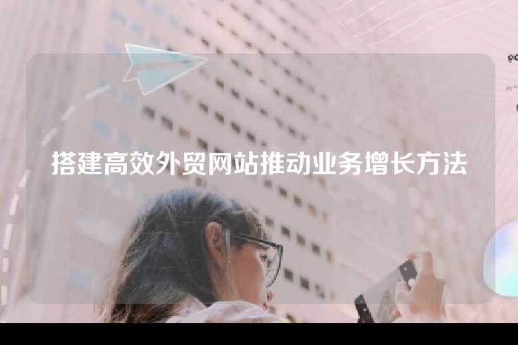 搭建高效外贸网站推动业务增长方法