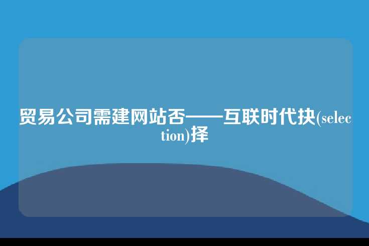 贸易公司需建网站否——互联时代抉(selection)择