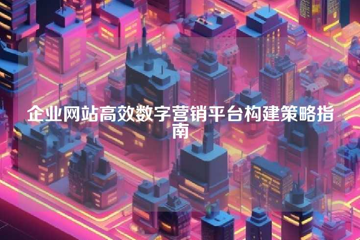 企业网站高效数字营销平台构建策略指南