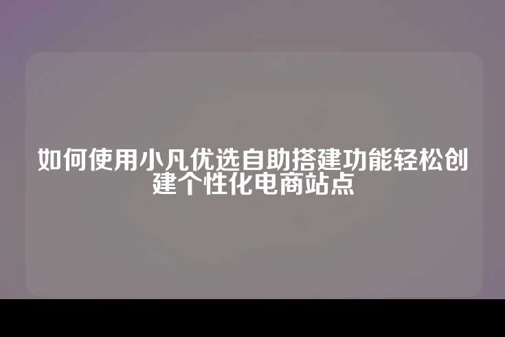 如何使用小凡优选自助搭建功能轻松创建个性化电商站点