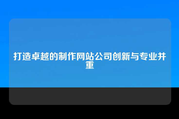 打造卓越的制作网站公司创新与专业并重