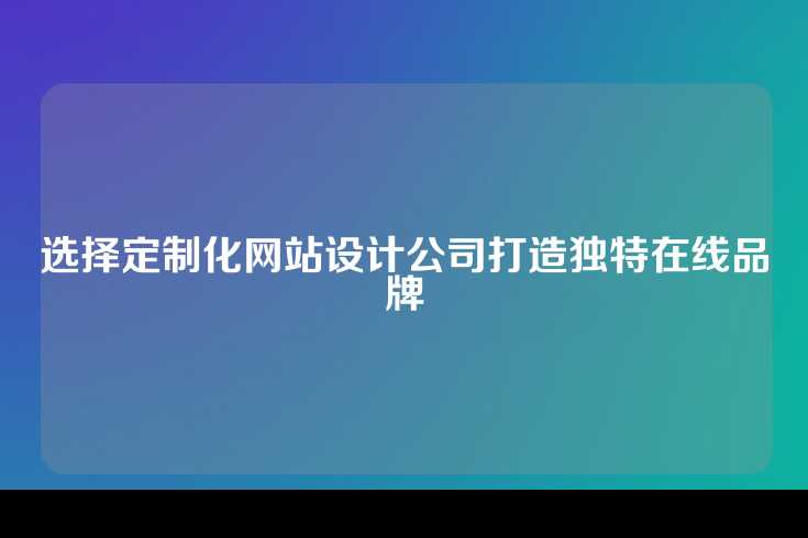 选择定制化网站设计公司打造独特在线品牌