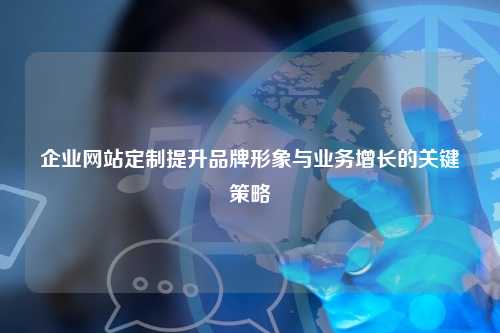 企业网站定制提升品牌形象与业务增长的关键策略