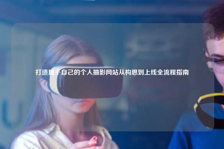 打造属于自己的个人摄影网站从构思到上线全流程指南
