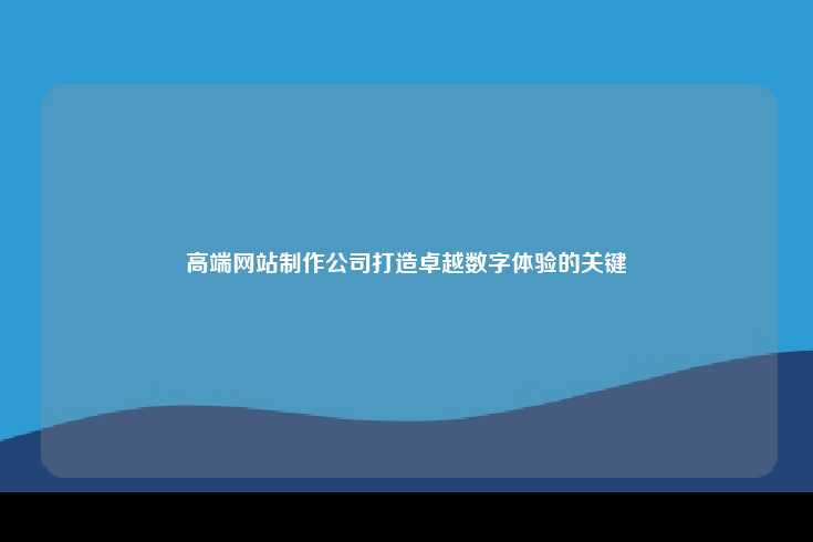 高端网站制作公司打造卓越数字体验的关键