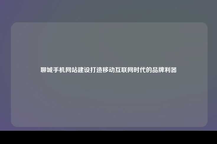 聊城手机网站建设，在移动互联网时代树立品牌形象，提升市场竞争力