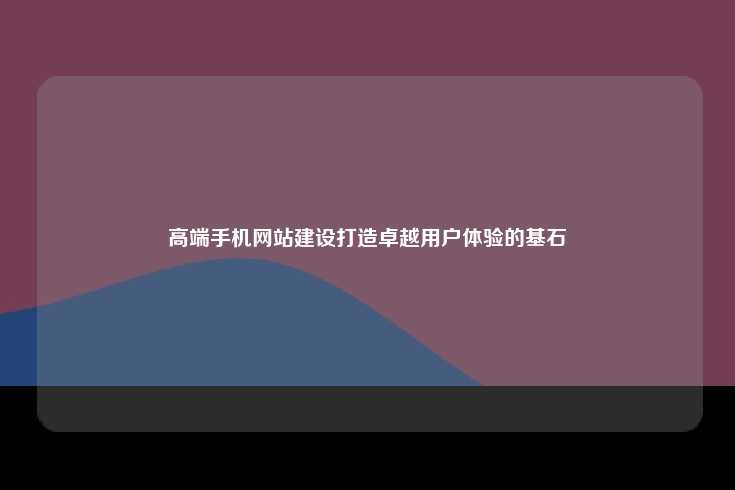 高端手机网站建设打造卓越用户体验的基石