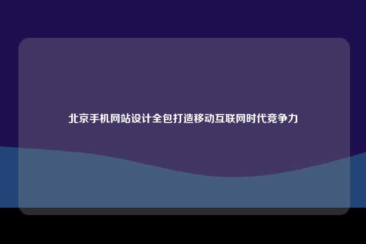 北京手机网站设计全包服务，助力企业在移动互联网时代提升竞争力