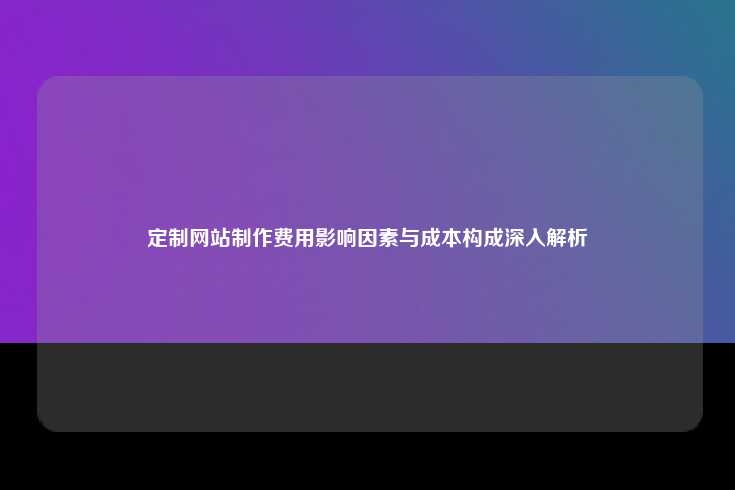 定制网站制作费用影响因素与成本构成深入解析