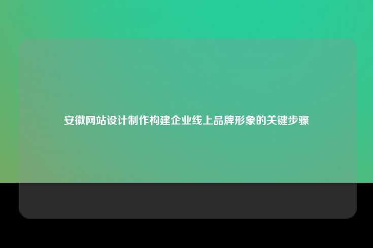 安徽网站设计制作，构建企业线上品牌形象的关键步骤