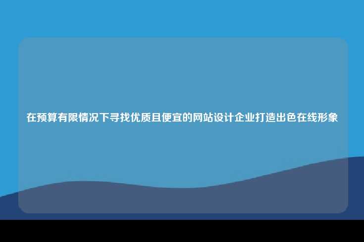 在预算有限情况下寻找优质且便宜的网站设计企业打造出色在线形象