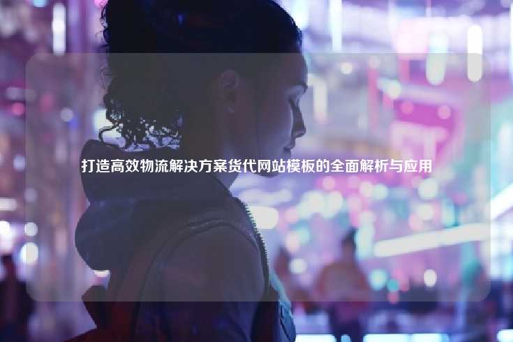 深入探讨如何通过货代网站模板打造高效的物流解决方案