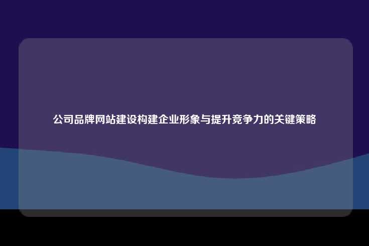 公司品牌网站建设构建企业形象与提升竞争力的关键策略