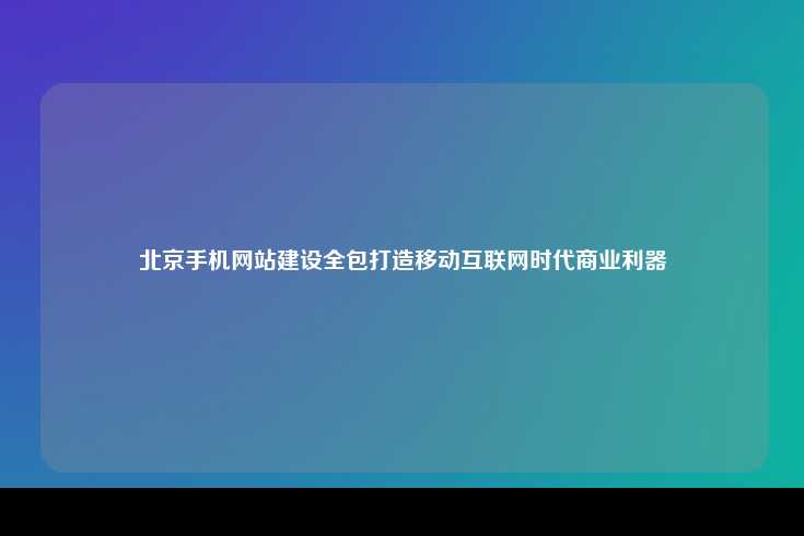 北京手机网站建设全包服务，移动互联时代的商业利器