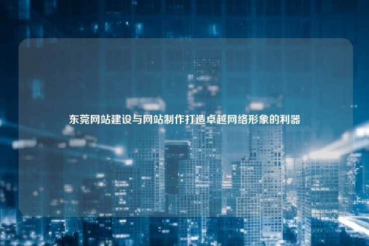 东莞网站建设与网站制作打造卓越网络形象的利器